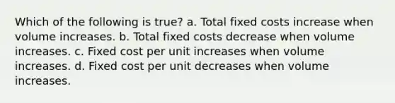 Which of the following is true? a. Total fixed costs increase when volume increases. b. Total fixed costs decrease when volume increases. c. Fixed cost per unit increases when volume increases. d. Fixed cost per unit decreases when volume increases.