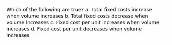 Which of the following are true? a. Total fixed costs increase when volume increases b. Total fixed costs decrease when volume increases c. Fixed cost per unit increases when volume increases d. Fixed cost per unit decreases when volume increases