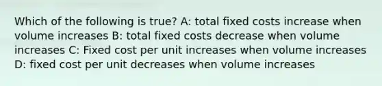 Which of the following is true? A: total fixed costs increase when volume increases B: total fixed costs decrease when volume increases C: Fixed cost per unit increases when volume increases D: fixed cost per unit decreases when volume increases