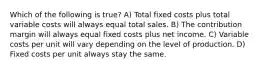 Which of the following is true? A) Total fixed costs plus total variable costs will always equal total sales. B) The contribution margin will always equal fixed costs plus net income. C) Variable costs per unit will vary depending on the level of production. D) Fixed costs per unit always stay the same.