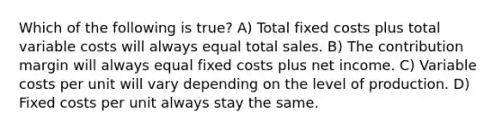 Which of the following is true? A) Total fixed costs plus total variable costs will always equal total sales. B) The contribution margin will always equal fixed costs plus net income. C) Variable costs per unit will vary depending on the level of production. D) Fixed costs per unit always stay the same.