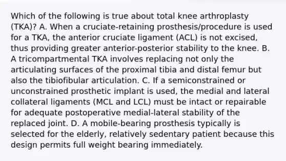 Which of the following is true about total knee arthroplasty (TKA)? A. When a cruciate-retaining prosthesis/procedure is used for a TKA, the anterior cruciate ligament (ACL) is not excised, thus providing greater anterior-posterior stability to the knee. B. A tricompartmental TKA involves replacing not only the articulating surfaces of the proximal tibia and distal femur but also the tibiofibular articulation. C. If a semiconstrained or unconstrained prosthetic implant is used, the medial and lateral collateral ligaments (MCL and LCL) must be intact or repairable for adequate postoperative medial-lateral stability of the replaced joint. D. A mobile-bearing prosthesis typically is selected for the elderly, relatively sedentary patient because this design permits full weight bearing immediately.