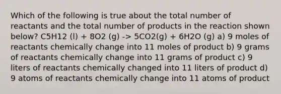 Which of the following is true about the total number of reactants and the total number of products in the reaction shown below? C5H12 (l) + 8O2 (g) -> 5CO2(g) + 6H2O (g) a) 9 moles of reactants chemically change into 11 moles of product b) 9 grams of reactants chemically change into 11 grams of product c) 9 liters of reactants chemically changed into 11 liters of product d) 9 atoms of reactants chemically change into 11 atoms of product