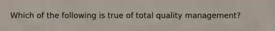 Which of the following is true of total quality management?