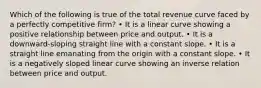 Which of the following is true of the total revenue curve faced by a perfectly competitive firm? • It is a linear curve showing a positive relationship between price and output. • It is a downward-sloping straight line with a constant slope. • It is a straight line emanating from the origin with a constant slope. • It is a negatively sloped linear curve showing an inverse relation between price and output.