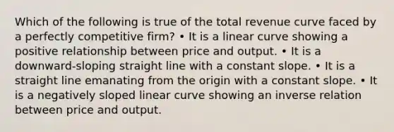 Which of the following is true of the total revenue curve faced by a perfectly competitive firm? • It is a linear curve showing a positive relationship between price and output. • It is a downward-sloping straight line with a constant slope. • It is a straight line emanating from the origin with a constant slope. • It is a negatively sloped linear curve showing an inverse relation between price and output.