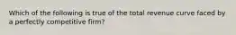 Which of the following is true of the total revenue curve faced by a perfectly competitive firm?