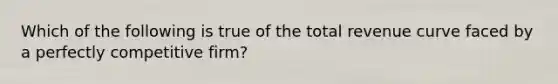 Which of the following is true of the total revenue curve faced by a perfectly competitive firm?