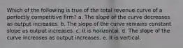 ​Which of the following is true of the total revenue curve of a perfectly competitive firm? a. ​The slope of the curve decreases as output increases. b. ​The slope of the curve remains constant slope as output increases. c. ​It is horizontal. d. ​The slope of the curve increases as output increases. e. ​It is vertical.