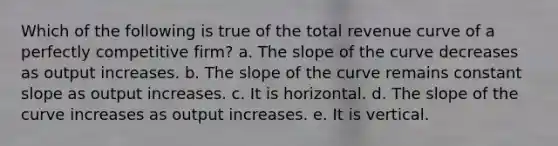 ​Which of the following is true of the total revenue curve of a perfectly competitive firm? a. ​The slope of the curve decreases as output increases. b. ​The slope of the curve remains constant slope as output increases. c. ​It is horizontal. d. ​The slope of the curve increases as output increases. e. ​It is vertical.