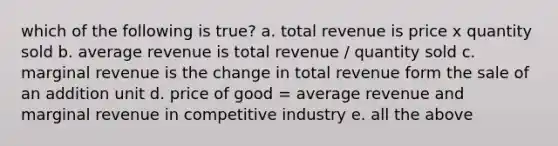 which of the following is true? a. total revenue is price x quantity sold b. average revenue is total revenue / quantity sold c. marginal revenue is the change in total revenue form the sale of an addition unit d. price of good = average revenue and marginal revenue in competitive industry e. all the above