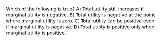 Which of the following is true? A) Total utility still increases if marginal utility is negative. B) Total utility is negative at the point where marginal utility is zero. C) Total utility can be positive even if marginal utility is negative. D) Total utility is positive only when marginal utility is positive.