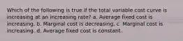 Which of the following is true if the total variable cost curve is increasing at an increasing rate? a. Average fixed cost is increasing. b. Marginal cost is decreasing. c. Marginal cost is increasing. d. Average fixed cost is constant.