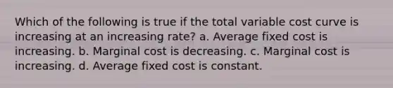 Which of the following is true if the total variable cost curve is increasing at an increasing rate? a. Average fixed cost is increasing. b. Marginal cost is decreasing. c. Marginal cost is increasing. d. Average fixed cost is constant.