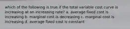 which of the following is true if the total variable cost curve is increasing at an increasing rate? a. average fixed cost is increasing b. marginal cost is decreasing c. marginal cost is increasing d. average fixed cost is constant