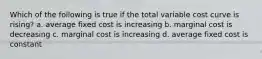 Which of the following is true if the total variable cost curve is rising? a. average fixed cost is increasing b. marginal cost is decreasing c. marginal cost is increasing d. average fixed cost is constant