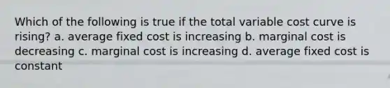 Which of the following is true if the total variable cost curve is rising? a. average fixed cost is increasing b. marginal cost is decreasing c. marginal cost is increasing d. average fixed cost is constant