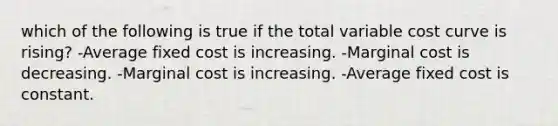 which of the following is true if the total variable cost curve is rising? -Average fixed cost is increasing. -Marginal cost is decreasing. -Marginal cost is increasing. -Average fixed cost is constant.