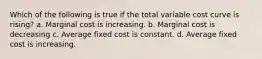 Which of the following is true if the total variable cost curve is rising? a. Marginal cost is increasing. b. Marginal cost is decreasing c. Average fixed cost is constant. d. Average fixed cost is increasing.