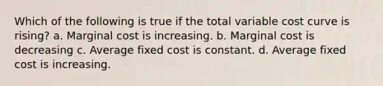 Which of the following is true if the total variable cost curve is rising? a. Marginal cost is increasing. b. Marginal cost is decreasing c. Average fixed cost is constant. d. Average fixed cost is increasing.