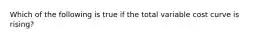 Which of the following is true if the total variable cost curve is rising?