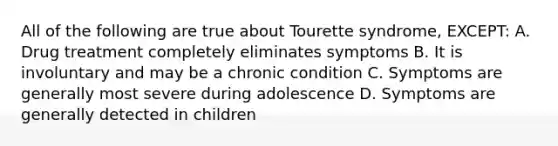 All of the following are true about Tourette syndrome, EXCEPT: A. Drug treatment completely eliminates symptoms B. It is involuntary and may be a chronic condition C. Symptoms are generally most severe during adolescence D. Symptoms are generally detected in children