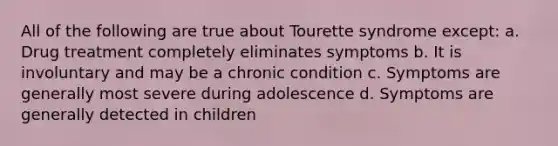 All of the following are true about Tourette syndrome except: a. Drug treatment completely eliminates symptoms b. It is involuntary and may be a chronic condition c. Symptoms are generally most severe during adolescence d. Symptoms are generally detected in children