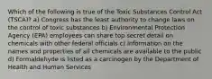 Which of the following is true of the Toxic Substances Control Act (TSCA)? a) Congress has the least authority to change laws on the control of toxic substances b) Environmental Protection Agency (EPA) employees can share top secret detail on chemicals with other federal officials c) Information on the names and properties of all chemicals are available to the public d) Formaldehyde is listed as a carcinogen by the Department of Health and Human Services