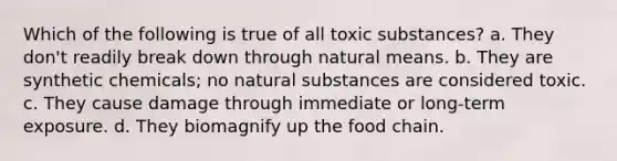 Which of the following is true of all toxic substances? a. They don't readily break down through natural means. b. They are synthetic chemicals; no natural substances are considered toxic. c. They cause damage through immediate or long-term exposure. d. They biomagnify up the food chain.