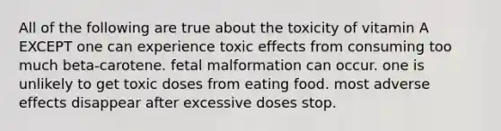 All of the following are true about the toxicity of vitamin A EXCEPT one can experience toxic effects from consuming too much beta-carotene. fetal malformation can occur. one is unlikely to get toxic doses from eating food. most adverse effects disappear after excessive doses stop.