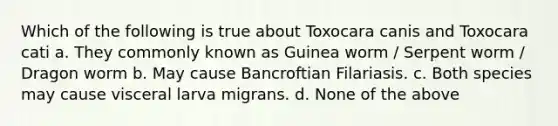 Which of the following is true about Toxocara canis and Toxocara cati a. They commonly known as Guinea worm / Serpent worm / Dragon worm b. May cause Bancroftian Filariasis. c. Both species may cause visceral larva migrans. d. None of the above