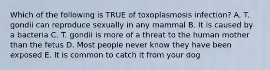 Which of the following is TRUE of toxoplasmosis infection? A. T. gondii can reproduce sexually in any mammal B. It is caused by a bacteria C. T. gondii is more of a threat to the human mother than the fetus D. Most people never know they have been exposed E. It is common to catch it from your dog