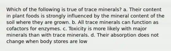 Which of the following is true of trace minerals? a. Their content in plant foods is strongly influenced by the mineral content of the soil where they are grown. b. All trace minerals can function as cofactors for enzymes. c. Toxicity is more likely with major minerals than with trace minerals. d. Their absorption does not change when body stores are low