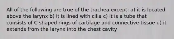 All of the following are true of the trachea except: a) it is located above the larynx b) it is lined with cilia c) it is a tube that consists of C shaped rings of cartilage and connective tissue d) it extends from the larynx into the chest cavity