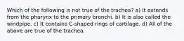 Which of the following is not true of the trachea? a) It extends from the pharynx to the primary bronchi. b) It is also called the windpipe. c) It contains C-shaped rings of cartilage. d) All of the above are true of the trachea.