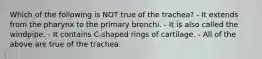 Which of the following is NOT true of the trachea? - It extends from the pharynx to the primary bronchi. - It is also called the windpipe. - It contains C-shaped rings of cartilage. - All of the above are true of the trachea.