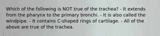 Which of the following is NOT true of the trachea? - It extends from the pharynx to the primary bronchi. - It is also called the windpipe. - It contains C-shaped rings of cartilage. - All of the above are true of the trachea.