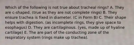 Which of the following is not true about tracheal rings? A. They are c-shaped. (true as they are not complete rings) B. They ensure trachea is fixed in diameter. (C in Form B) C. Their shape helps with digestion. (as incomplete rings, they give space to esophagus) D. They are cartilaginous. (yes, made up of hyaline cartilage) E. The are part of the conducting zone of the respiratory system (rings make up trachea).