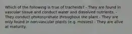 Which of the following is true of tracheids? - They are found in vascular tissue and conduct water and dissolved nutrients. - They conduct photosynthate throughout the plant - They are only found in non-vascular plants (e.g. mosses) - They are alive at maturity.