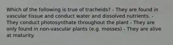 Which of the following is true of tracheids? - They are found in vascular tissue and conduct water and dissolved nutrients. - They conduct photosynthate throughout the plant - They are only found in non-vascular plants (e.g. mosses) - They are alive at maturity.