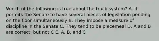 Which of the following is true about the track system? A. It permits the Senate to have several pieces of legislation pending on the floor simultaneously B. They impose a measure of discipline in the Senate C. They tend to be piecemeal D. A and B are correct, but not C E. A, B, and C