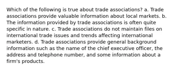 Which of the following is true about trade associations? a. Trade associations provide valuable information about local markets. b. The information provided by trade associations is often quite specific in nature. c. Trade associations do not maintain files on international trade issues and trends affecting international marketers. d. Trade associations provide general background information such as the name of the chief executive officer, the address and telephone number, and some information about a firm's products.