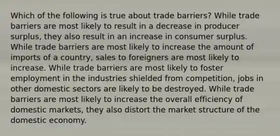 Which of the following is true about trade barriers? While trade barriers are most likely to result in a decrease in producer surplus, they also result in an increase in consumer surplus. While trade barriers are most likely to increase the amount of imports of a country, sales to foreigners are most likely to increase. While trade barriers are most likely to foster employment in the industries shielded from competition, jobs in other domestic sectors are likely to be destroyed. While trade barriers are most likely to increase the overall efficiency of domestic markets, they also distort the market structure of the domestic economy.