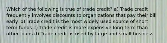 Which of the following is true of trade credit? a) Trade credit frequently involves discounts to organizations that pay their bill early. b) Trade credit is the most widely used source of short-term funds c) Trade credit is more expensive long term than other loans d) Trade credit is used by large and small business