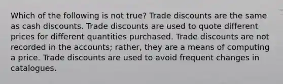 Which of the following is not true? Trade discounts are the same as cash discounts. Trade discounts are used to quote different prices for different quantities purchased. Trade discounts are not recorded in the accounts; rather, they are a means of computing a price. Trade discounts are used to avoid frequent changes in catalogues.