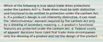 Which of the following is true about trade dress protections under the Lanham Act? a. Trade dress must be both distinctive and functional to be entitled to protection under the Lanham Act. b. If a product's design is not inherently distinctive, it can meet the "distinctiveness" element required by the Lanham Act only by a showing of secondary meaning. c. A product's functional features are protected under the Lanham Act. d. Federal courts of appeals' decisions have ruled that trade dress encompasses only the dressing of a product and not the design of the product.