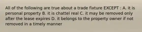 All of the following are true about a trade fixture EXCEPT : A. it is personal property B. it is chattel real C. it may be removed only after the lease expires D. it belongs to the property owner if not removed in a timely manner