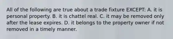 All of the following are true about a trade fixture EXCEPT: A. it is personal property. B. it is chattel real. C. it may be removed only after the lease expires. D. it belongs to the property owner if not removed in a timely manner.