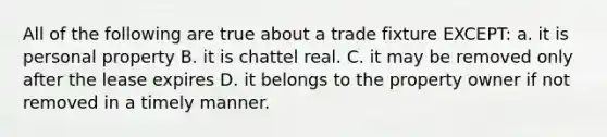 All of the following are true about a trade fixture EXCEPT: a. it is personal property B. it is chattel real. C. it may be removed only after the lease expires D. it belongs to the property owner if not removed in a timely manner.