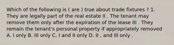 Which of the following is ( are ) true about trade fixtures ? 1. They are legally part of the real estate II . The tenant may remove them only after the expiration of the lease III . They remain the tenant's personal property if appropriately removed A. I only B. III only C. I and II only D. II , and III only .